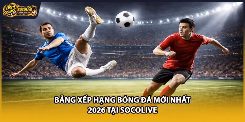 Bảng Xếp Hạng Bóng Đá Mới Nhất 2026 Tại Socolive